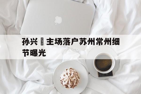 包含孙兴慜主场落户苏州常州细节曝光的词条